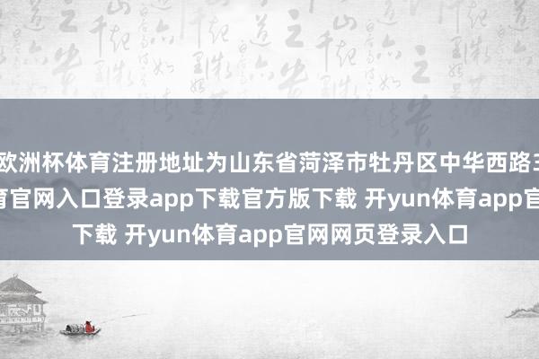 欧洲杯体育注册地址为山东省菏泽市牡丹区中华西路369号-开yun体育官网入口登录app下载官方版下载 开yun体育app官网网页登录入口
