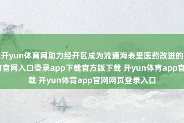 开yun体育网助力经开区成为流通海表里医药改进的要道-开yun体育官网入口登录app下载官方版下载 开yun体育app官网网页登录入口
