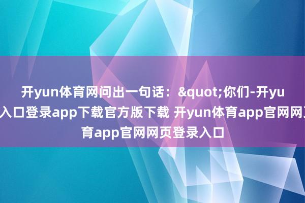 开yun体育网问出一句话："你们-开yun体育官网入口登录app下载官方版下载 开yun体育app官网网页登录入口