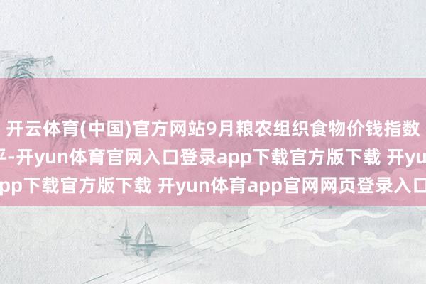 开云体育(中国)官方网站9月粮农组织食物价钱指数升至近四年来最高水平-开yun体育官网入口登录app下载官方版下载 开yun体育app官网网页登录入口
