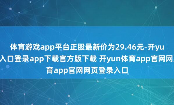 体育游戏app平台正股最新价为29.46元-开yun体育官网入口登录app下载官方版下载 开yun体育app官网网页登录入口