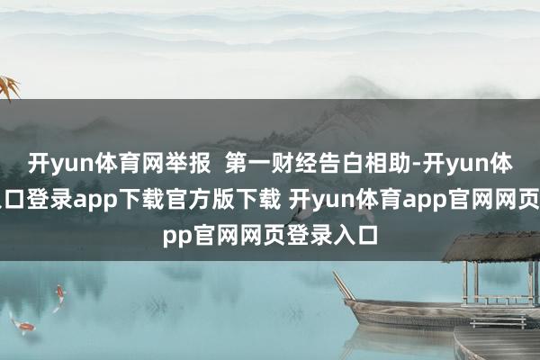 开yun体育网举报 第一财经告白相助-开yun体育官网入口登录app下载官方版下载 开yun体育app官网网页登录入口