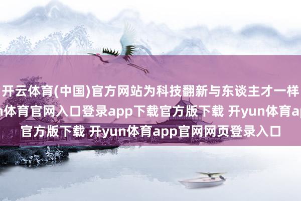 开云体育(中国)官方网站为科技翻新与东谈主才一样注入鲜嫩动能-开yun体育官网入口登录app下载官方版下载 开yun体育app官网网页登录入口