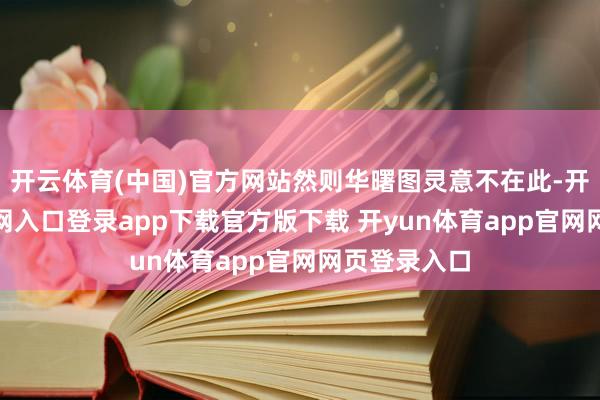 开云体育(中国)官方网站然则华曙图灵意不在此-开yun体育官网入口登录app下载官方版下载 开yun体育app官网网页登录入口