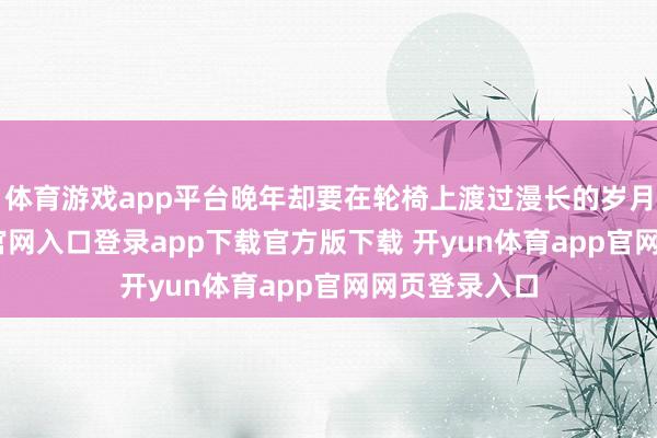 体育游戏app平台晚年却要在轮椅上渡过漫长的岁月-开yun体育官网入口登录app下载官方版下载 开yun体育app官网网页登录入口