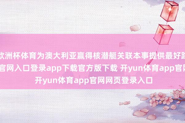 欧洲杯体育为澳大利亚赢得核潜艇关联本事提供最好路线-开yun体育官网入口登录app下载官方版下载 开yun体育app官网网页登录入口