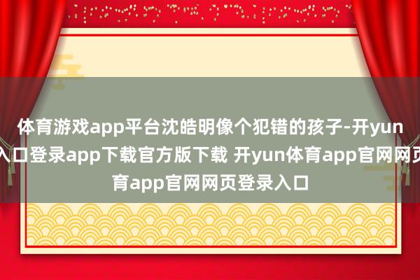 体育游戏app平台沈皓明像个犯错的孩子-开yun体育官网入口登录app下载官方版下载 开yun体育app官网网页登录入口